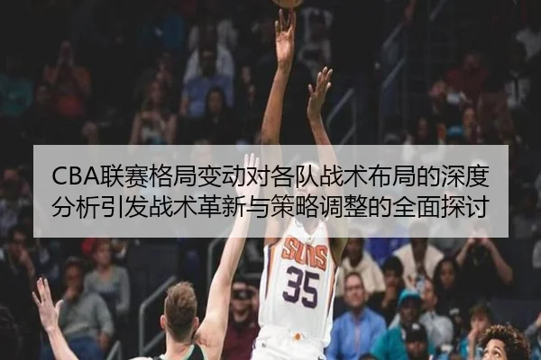 CBA联赛格局变动对各队战术布局的深度分析引发战术革新与策略调整的全面探讨