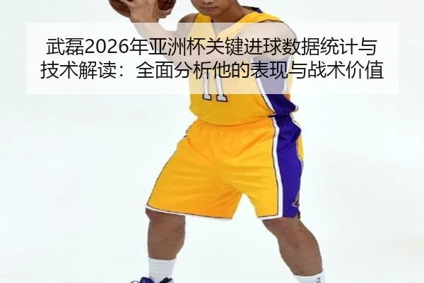 武磊2026年亚洲杯关键进球数据统计与技术解读：全面分析他的表现与战术价值